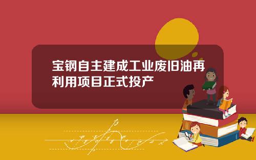 宝钢自主建成工业废旧油再利用项目正式投产