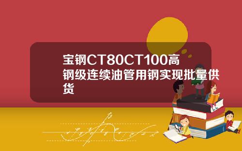 宝钢CT80CT100高钢级连续油管用钢实现批量供货