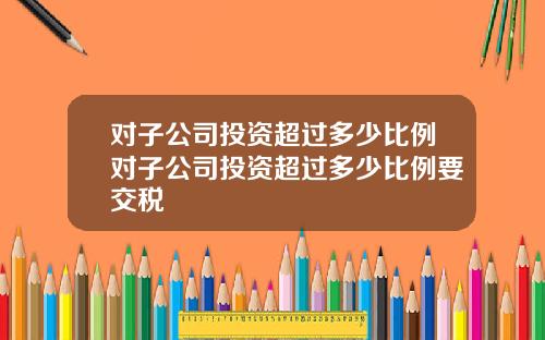 对子公司投资超过多少比例对子公司投资超过多少比例要交税