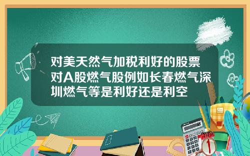 对美天然气加税利好的股票对A股燃气股例如长春燃气深圳燃气等是利好还是利空