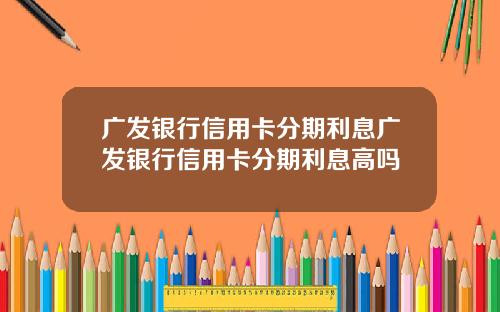广发银行信用卡分期利息广发银行信用卡分期利息高吗