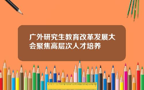 广外研究生教育改革发展大会聚焦高层次人才培养
