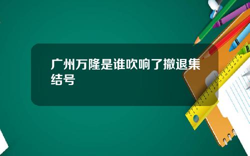 广州万隆是谁吹响了撤退集结号