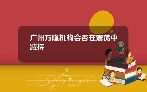 广州万隆机构会否在震荡中减持