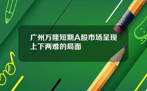 广州万隆短期A股市场呈现上下两难的局面