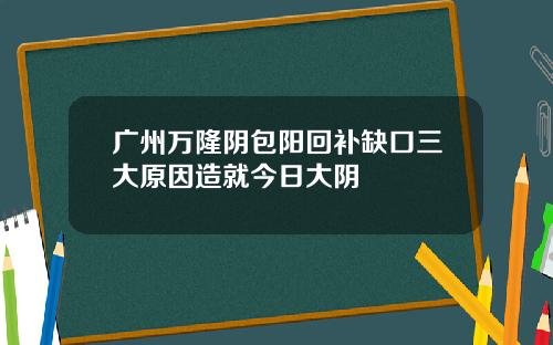 广州万隆阴包阳回补缺口三大原因造就今日大阴