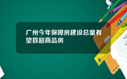 广州今年保障房建设总量有望首超商品房