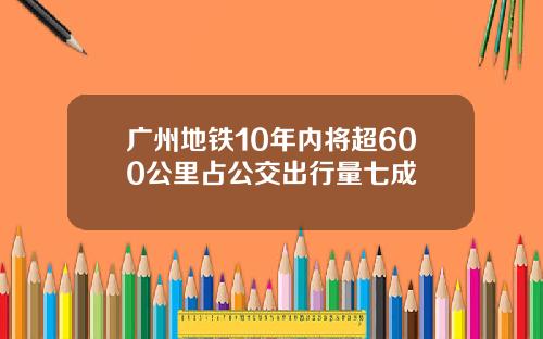 广州地铁10年内将超600公里占公交出行量七成