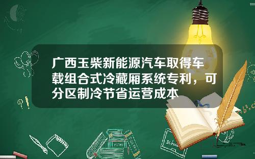 广西玉柴新能源汽车取得车载组合式冷藏厢系统专利，可分区制冷节省运营成本