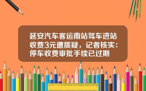 延安汽车客运南站驾车进站收费3元遭质疑，记者核实：停车收费审批手续已过期