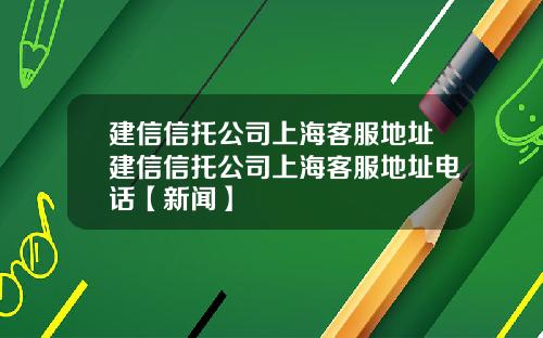 建信信托公司上海客服地址建信信托公司上海客服地址电话【新闻】
