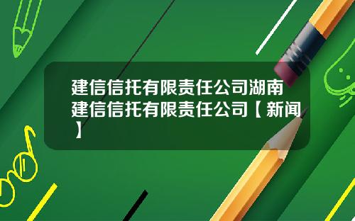 建信信托有限责任公司湖南建信信托有限责任公司【新闻】