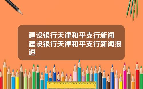 建设银行天津和平支行新闻建设银行天津和平支行新闻报道