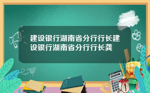 建设银行湖南省分行行长建设银行湖南省分行行长龚