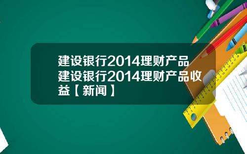 建设银行2014理财产品建设银行2014理财产品收益【新闻】