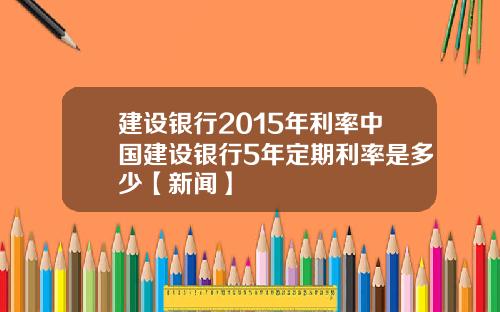 建设银行2015年利率中国建设银行5年定期利率是多少【新闻】
