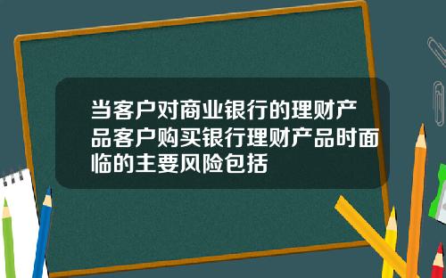 当客户对商业银行的理财产品客户购买银行理财产品时面临的主要风险包括