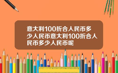 意大利100折合人民币多少人民币意大利100折合人民币多少人民币呢