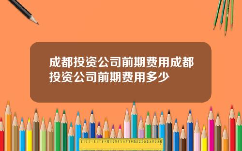 成都投资公司前期费用成都投资公司前期费用多少