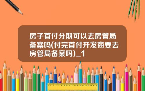 房子首付分期可以去房管局备案吗(付完首付开发商要去房管局备案吗)_1