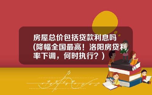 房屋总价包括贷款利息吗 (降幅全国最高！洛阳房贷利率下调，何时执行？)