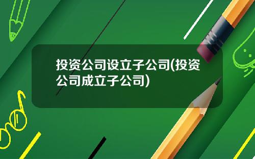 投资公司设立子公司(投资公司成立子公司)