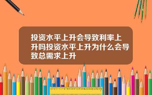 投资水平上升会导致利率上升吗投资水平上升为什么会导致总需求上升