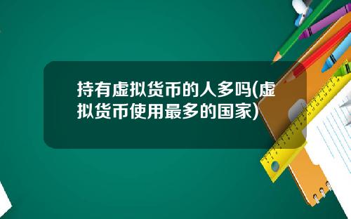 持有虚拟货币的人多吗(虚拟货币使用最多的国家)