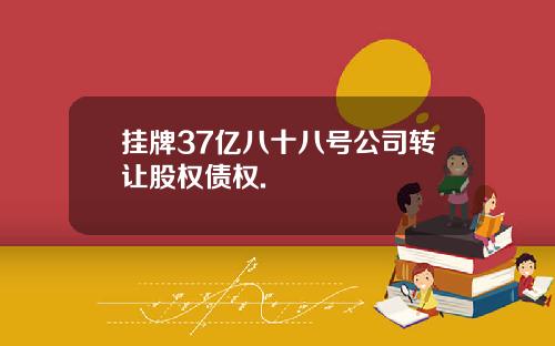 挂牌37亿八十八号公司转让股权债权.
