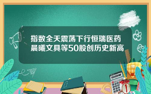 指数全天震荡下行恒瑞医药晨曦文具等50股创历史新高