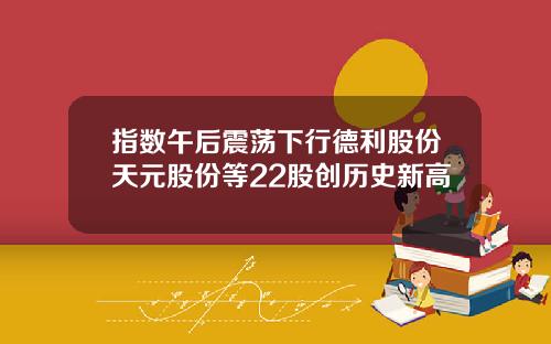 指数午后震荡下行德利股份天元股份等22股创历史新高