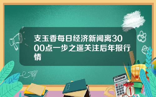 支玉香每日经济新闻离3000点一步之遥关注后年报行情