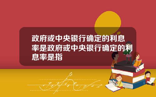 政府或中央银行确定的利息率是政府或中央银行确定的利息率是指