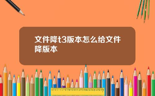 文件降t3版本怎么给文件降版本