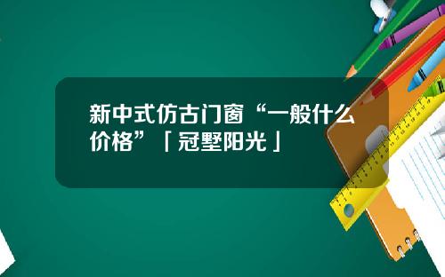 新中式仿古门窗“一般什么价格”「冠墅阳光」