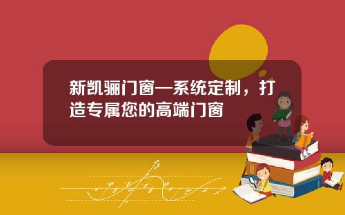 新凯骊门窗—系统定制，打造专属您的高端门窗