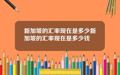 新加坡的汇率现在是多少新加坡的汇率现在是多少钱