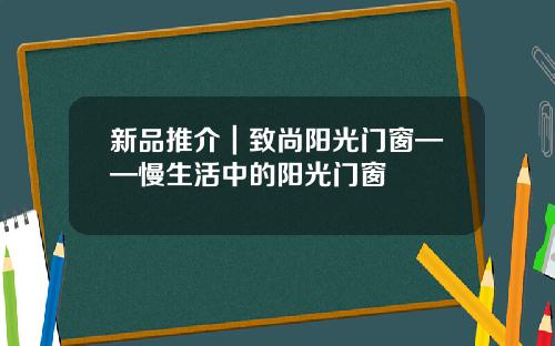 新品推介｜致尚阳光门窗——慢生活中的阳光门窗