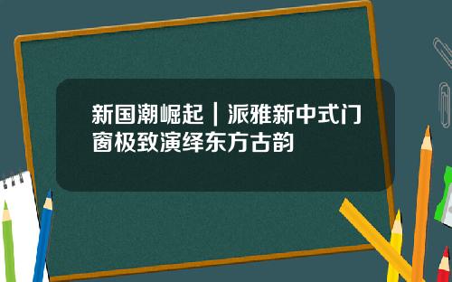 新国潮崛起｜派雅新中式门窗极致演绎东方古韵