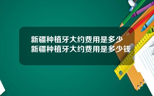 新疆种植牙大约费用是多少新疆种植牙大约费用是多少钱