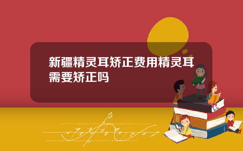 新疆精灵耳矫正费用精灵耳需要矫正吗