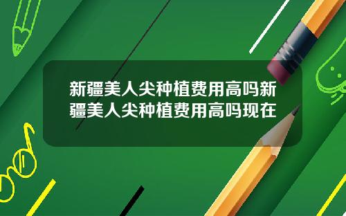 新疆美人尖种植费用高吗新疆美人尖种植费用高吗现在