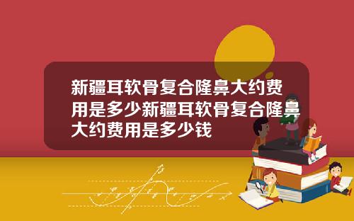 新疆耳软骨复合隆鼻大约费用是多少新疆耳软骨复合隆鼻大约费用是多少钱