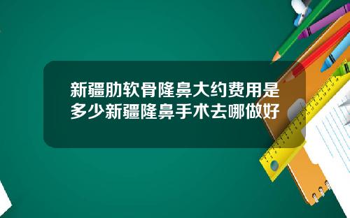 新疆肋软骨隆鼻大约费用是多少新疆隆鼻手术去哪做好