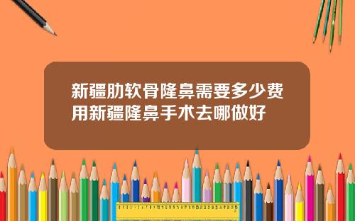 新疆肋软骨隆鼻需要多少费用新疆隆鼻手术去哪做好