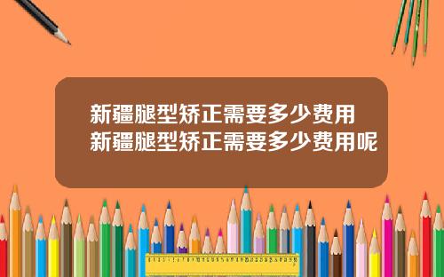 新疆腿型矫正需要多少费用新疆腿型矫正需要多少费用呢
