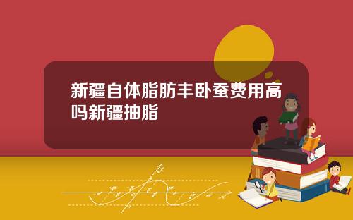 新疆自体脂肪丰卧蚕费用高吗新疆抽脂