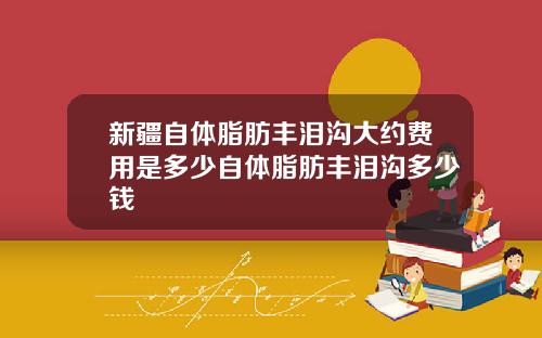 新疆自体脂肪丰泪沟大约费用是多少自体脂肪丰泪沟多少钱