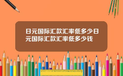 日元国际汇款汇率低多少日元国际汇款汇率低多少钱