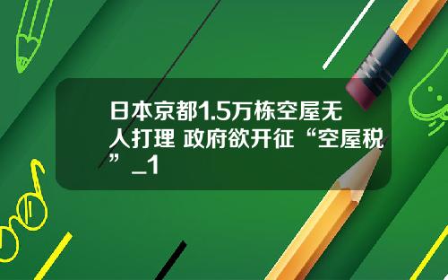 日本京都1.5万栋空屋无人打理 政府欲开征“空屋税”_1